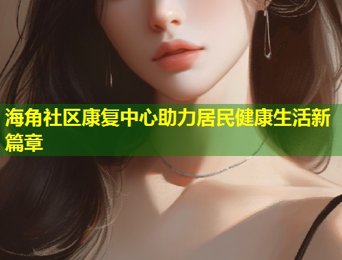 海角社区康复中心助力居民健康生活新篇章