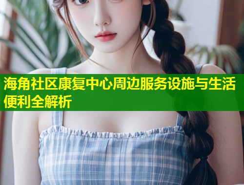 海角社区康复中心周边服务设施与生活便利全解析