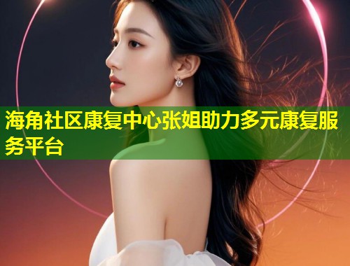 海角社区康复中心张姐助力多元康复服务平台