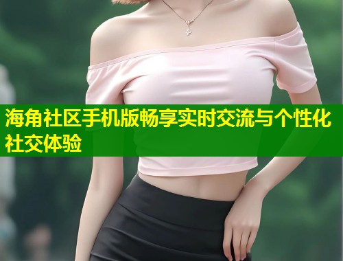 海角社区手机版畅享实时交流与个性化社交体验