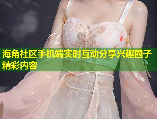 海角社区手机端实时互动分享兴趣圈子精彩内容