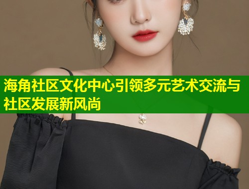 海角社区文化中心引领多元艺术交流与社区发展新风尚