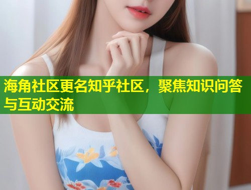 海角社区更名知乎社区，聚焦知识问答与互动交流