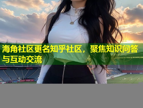 海角社区更名知乎社区，聚焦知识问答与互动交流