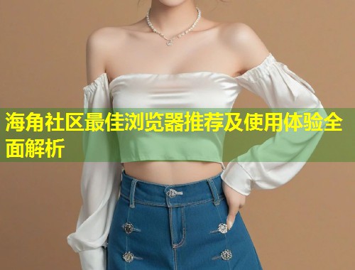 海角社区最佳浏览器推荐及使用体验全面解析