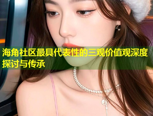 海角社区最具代表性的三观价值观深度探讨与传承