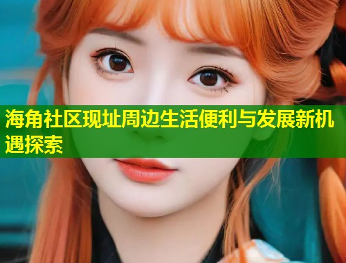 海角社区现址周边生活便利与发展新机遇探索