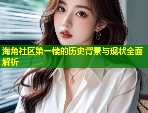 海角社区第一楼的历史背景与现状全面解析