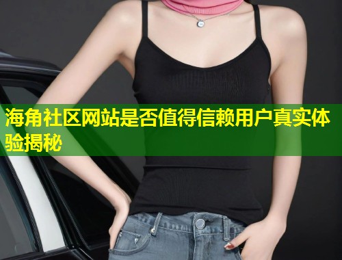 海角社区网站是否值得信赖用户真实体验揭秘
