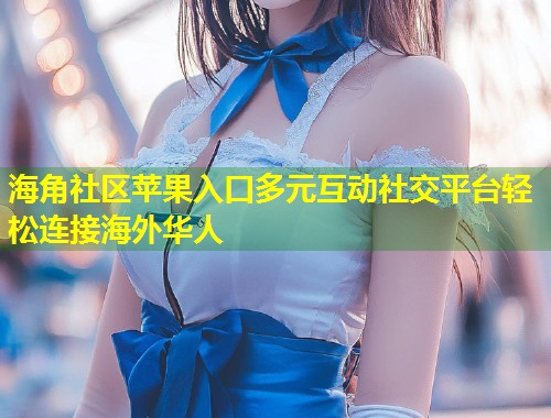 海角社区苹果入口多元互动社交平台轻松连接海外华人