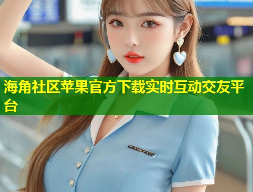 海角社区苹果官方下载实时互动交友平台