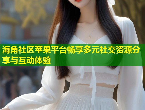 海角社区苹果平台畅享多元社交资源分享与互动体验