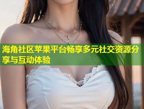 海角社区苹果平台畅享多元社交资源分享与互动体验