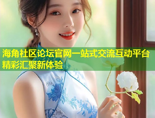 海角社区论坛官网一站式交流互动平台精彩汇聚新体验