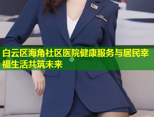 白云区海角社区医院健康服务与居民幸福生活共筑未来