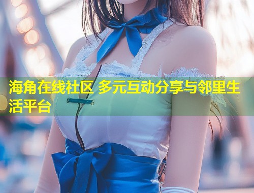 海角在线社区 多元互动分享与邻里生活平台