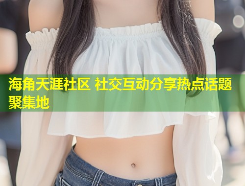 海角天涯社区 社交互动分享热点话题聚集地