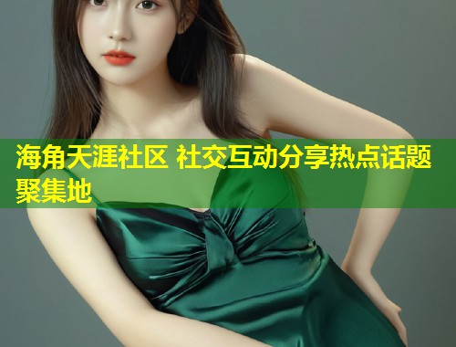 海角天涯社区 社交互动分享热点话题聚集地