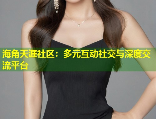 海角天涯社区：多元互动社交与深度交流平台