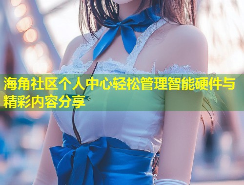 海角社区个人中心轻松管理智能硬件与精彩内容分享