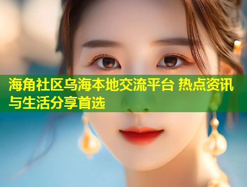 海角社区乌海本地交流平台 热点资讯与生活分享首选