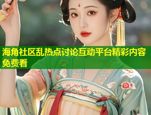 海角社区乱热点讨论互动平台精彩内容免费看