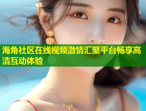 海角社区在线视频激情汇聚平台畅享高清互动体验