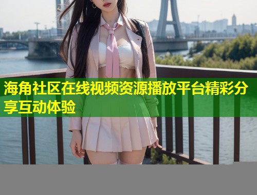 海角社区在线视频资源播放平台精彩分享互动体验