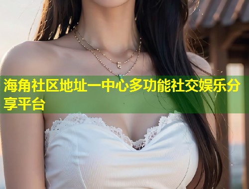 海角社区地址一中心多功能社交娱乐分享平台