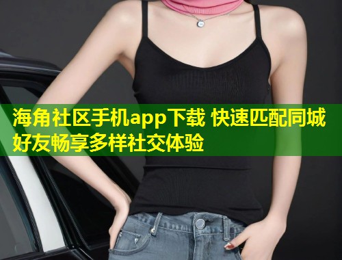 海角社区手机app下载 快速匹配同城好友畅享多样社交体验