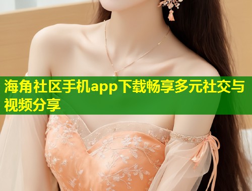 海角社区手机app下载畅享多元社交与视频分享