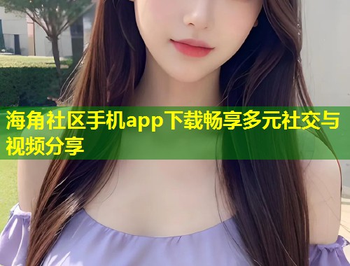 海角社区手机app下载畅享多元社交与视频分享