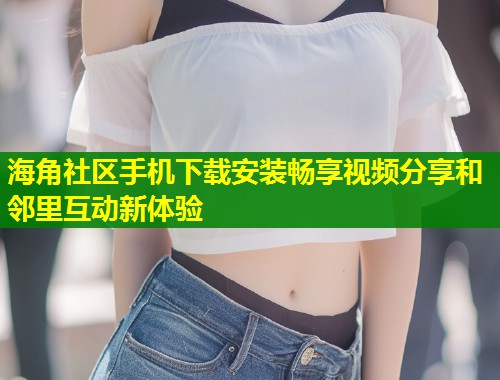 海角社区手机下载安装畅享视频分享和邻里互动新体验