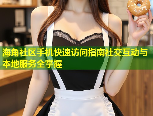 海角社区手机快速访问指南社交互动与本地服务全掌握