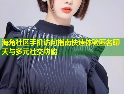 海角社区手机访问指南快速体验匿名聊天与多元社交功能
