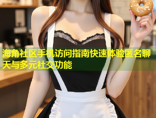 海角社区手机访问指南快速体验匿名聊天与多元社交功能