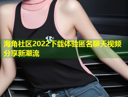 海角社区2022下载体验匿名聊天视频分享新潮流