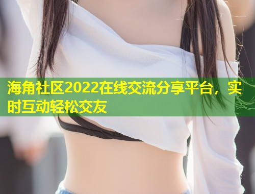 海角社区2022在线交流分享平台，实时互动轻松交友
