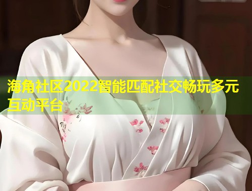 海角社区2022智能匹配社交畅玩多元互动平台