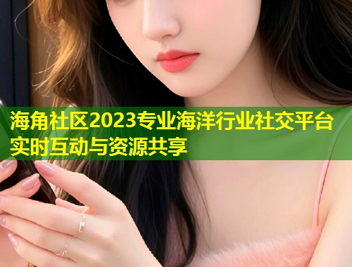 海角社区2023专业海洋行业社交平台实时互动与资源共享