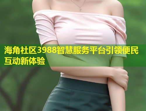 海角社区3988智慧服务平台引领便民互动新体验