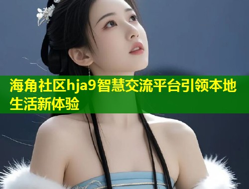 海角社区hja9智慧交流平台引领本地生活新体验