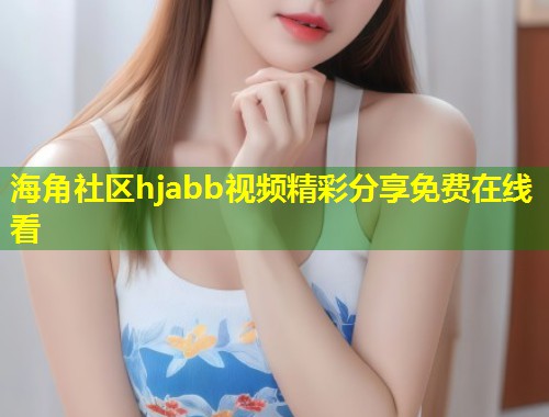 海角社区hjabb视频精彩分享免费在线看