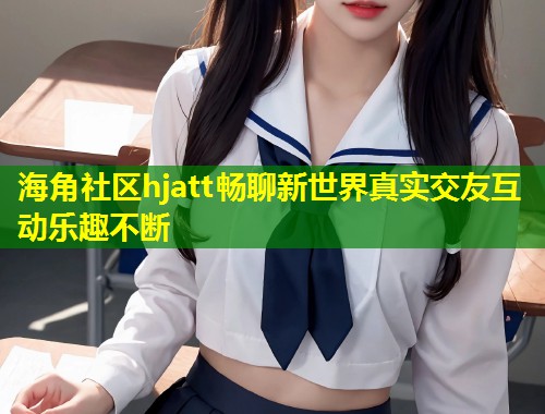 海角社区hjatt畅聊新世界真实交友互动乐趣不断