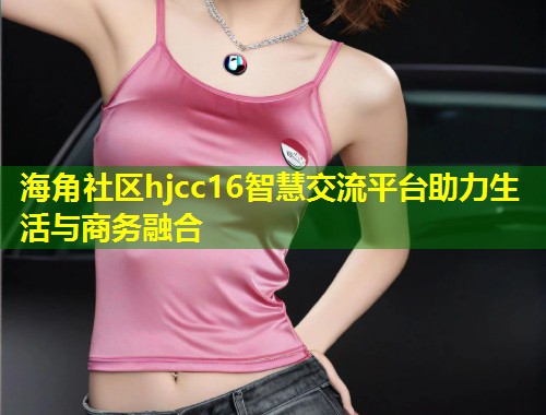 海角社区hjcc16智慧交流平台助力生活与商务融合