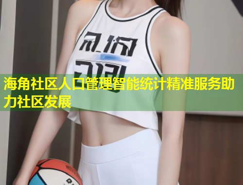 海角社区人口管理智能统计精准服务助力社区发展