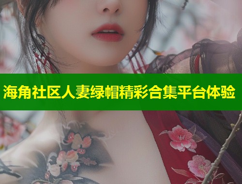 海角社区人妻绿帽精彩合集平台体验