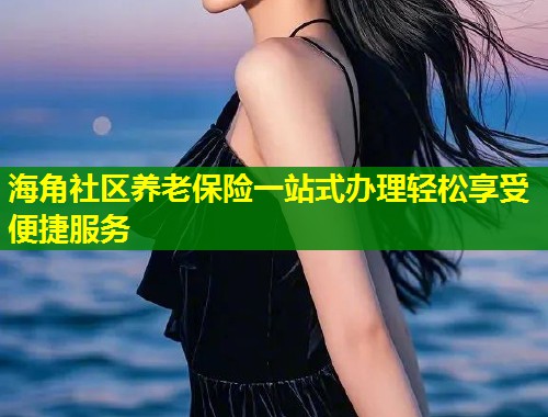海角社区养老保险一站式办理轻松享受便捷服务