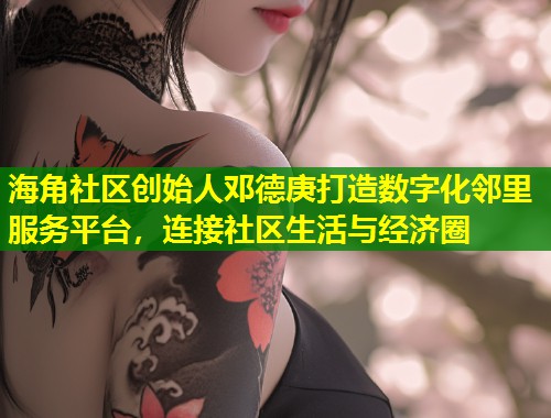 海角社区创始人邓德庚打造数字化邻里服务平台，连接社区生活与经济圈