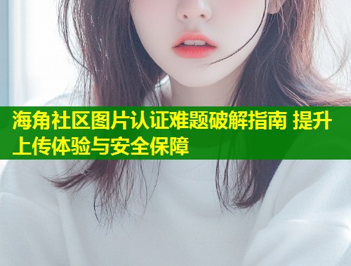 海角社区图片认证难题破解指南 提升上传体验与安全保障